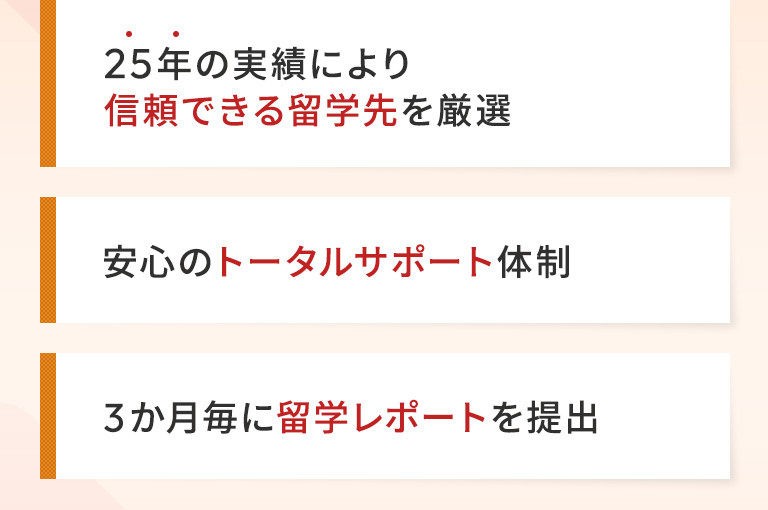 25年の実績により信頼できる留学先を厳選 | 安心のトータルサポート体制 | 3か月毎に留学レポートを提出
